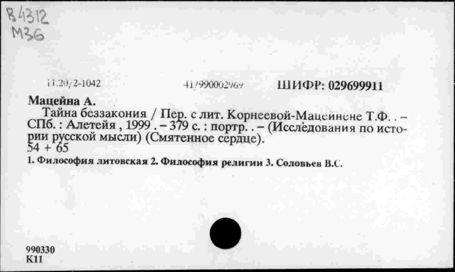 ﻿Шг
ШИФР: 029699911
41'99000296ч
11.20/2-1042
Мацейна А.
Тайна беззакония / Пер. с лит. Корнеевой-Мацей нс не Т.Ф.. -СПб.: Алетейя , 1999 . - 379 с.: портр.. - (Исследования по исго-^4 и Русскои мысли) (Смятенное сердце).
1. Философия литовская 2. Философия религии 3. Соловьев В.С.
990330 К11